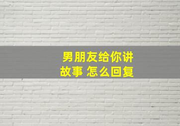 男朋友给你讲故事 怎么回复